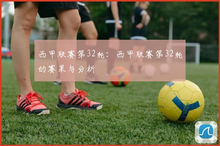 西甲联赛第32轮：西甲联赛第32轮的赛果与分析
