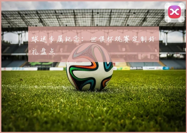 球迷专属纪念:世俱杯观赛定制好礼盘点