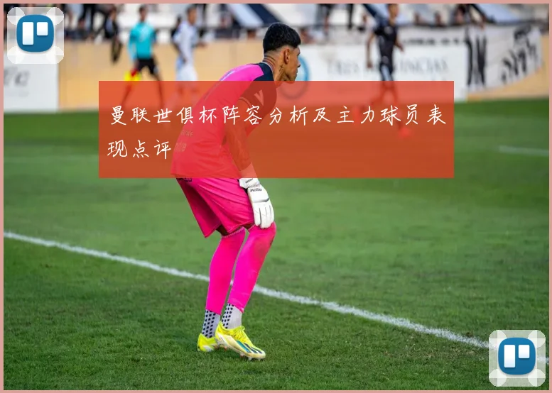 曼联世俱杯阵容分析及主力球员表现点评