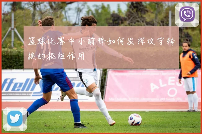 篮球比赛中小前锋如何发挥攻守转换的枢纽作用