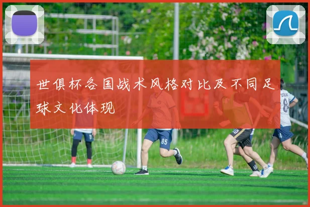 世俱杯各国战术风格对比及不同足球文化体现