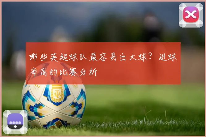 哪些英超球队最容易出大球？进球率高的比赛分析