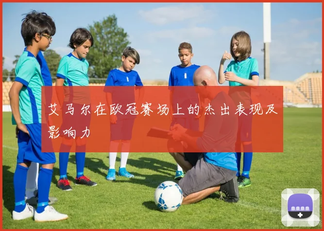 艾马尔在欧冠赛场上的杰出表现及影响力