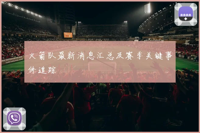 火箭队最新消息汇总及赛季关键事件追踪