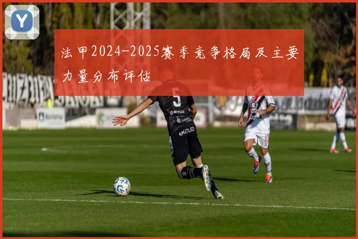 法甲2024-2025赛季竞争格局及主要力量分布评估